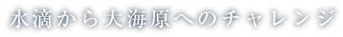 水滴から大海原へのチャレンジ